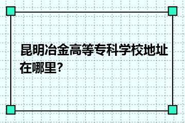 昆明冶金高等专科学校地址在哪里？？