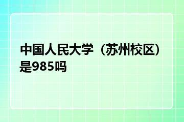 中国人民大学（苏州校区）是985吗？