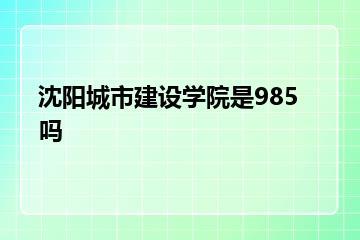 沈阳城市建设学院是985吗？