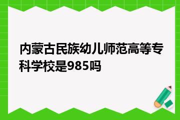 内蒙古民族幼儿师范高等专科学校是985吗？