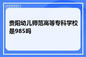贵阳幼儿师范高等专科学校是985吗？