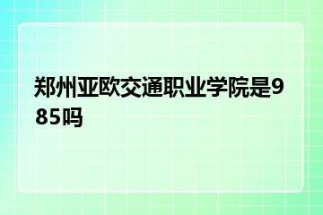 郑州亚欧交通职业学院是985吗？