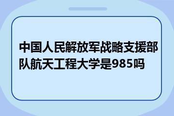 中国人民解放军战略支援部队航天工程大学是985吗？