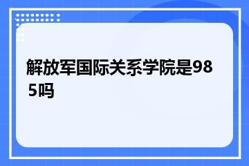 解放军国际关系学院是985吗？