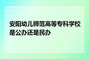 安阳幼儿师范高等专科学校是公办还是民办？