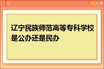 辽宁民族师范高等专科学校是公办还是民办？