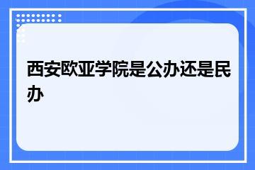 西安欧亚学院是公办还是民办？