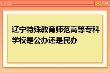辽宁特殊教育师范高等专科学校是公办还是民办？