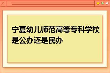 宁夏幼儿师范高等专科学校是公办还是民办？