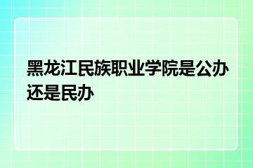 黑龙江民族职业学院是公办还是民办？