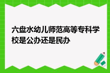 六盘水幼儿师范高等专科学校是公办还是民办？