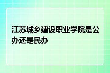 江苏城乡建设职业学院是公办还是民办？
