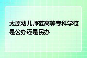 太原幼儿师范高等专科学校是公办还是民办？